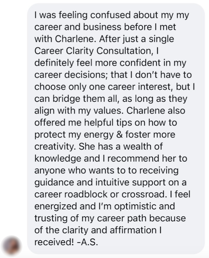 Text from Alyssa: I was feeling confused about my career and business before I met with Charlene. After just a single Career Clarity Consultation, I definitely feel more confident in my career decisions; that I don't have to choose only one career interest, but I can bridge them all, as long as they align with my values. Charlene also offered me helpful tips on how to protect my energy and foster more creativity. She has a wealth of knowledge and I recommend her to anyone who wants to receive guidance and intuitive support on a career roadblock or crossroad. I feel energized and I'm optimistic and trusting of my career path because of the clarity and affirmation I received! -A.S.
